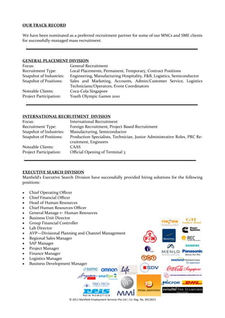 OUR TRACK RECORD

We have been nominated as a preferred recruitment partner for some of our MNCs and SME clients
for successfully-managed mass recruitment.
    `




GENERAL PLACEMENT DIVISION
Focus:                  General Recruitment
Recruitment Type:       Local Placements, Permanent, Temporary, Contract Positions
Snapshot of Industries: Engineering, Manufacturing Hospitality, F&B, Logistics, Semiconductor
Snapshot of Positions:  Sales and Marketing, Accounts, Admin/Customer Service, Logistics
                        Technicians/Operators, Event Coordinators
Noteable Clients:       Coca-Cola Singapore
Project Participation:  Youth Olympic Games 2010
    `




INTERNATIONAL RECRUITMENT DIVISION
Focus:                  International Recruitment
Recruitment Type:       Foreign Recruitment, Project Based Recruitment
Snapshot of Industries: Manufacturing, Semiconductor
Snapshot of Positions:  Production Specialists, Technician, Junior Administrative Roles, PRC Re-
                        cruitment, Engineers
Noteable Clients:       CAAS
Project Participation:  Official Opening of Terminal 3
`




EXECUTIVE SEARCH DIVISION
Manfield’s Executive Search Division have successfully provided hiring solutions for the following
positions:

       Chief Operating Officer
       Chief Financial Officer
       Head of Human Resources
       Chief Human Resources Officer
       General Manage r– Human Resources
       Business Unit Director
       Group Financial Controller
       Lab Director
       AVP—Divisional Planning and Channel Management
       Regional Sales Manager
       SAP Manager
       Project Manager
       Finance Manager
       Logistics Manager
       Business Development Manager




                           © 2011 Manfield Employment Services Pte Ltd | Co. Reg. No. 95C2823
 