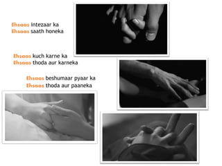 Ehsaas intezaar ka
Ehsaas saath honeka
Ehsaas kuch karne ka
Ehsaas thoda aur karneka
Ehsaas beshumaar pyaar ka
Ehsaas thoda aur paaneka
 