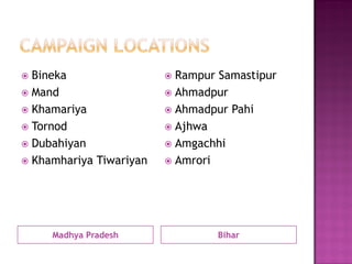 Madhya Pradesh
 Bineka
 Mand
 Khamariya
 Tornod
 Dubahiyan
 Khamhariya Tiwariyan
Bihar
 Rampur Samastipur
 Ahmadpur
 Ahmadpur Pahi
 Ajhwa
 Amgachhi
 Amrori
 