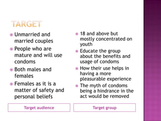 Target audience
 Unmarried and
married couples
 People who are
mature and will use
condoms
 Both males and
females
 Females as it is a
matter of safety and
personal beliefs
Target group
 18 and above but
mostly concentrated on
youth
 Educate the group
about the benefits and
usage of condoms
 How their use helps in
having a more
pleasurable experience
 The myth of condoms
being a hindrance in the
act would be removed
 