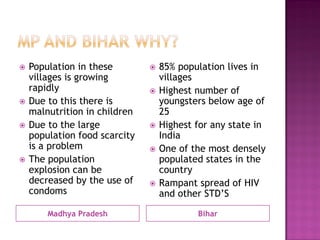 Madhya Pradesh
 Population in these
villages is growing
rapidly
 Due to this there is
malnutrition in children
 Due to the large
population food scarcity
is a problem
 The population
explosion can be
decreased by the use of
condoms
Bihar
 85% population lives in
villages
 Highest number of
youngsters below age of
25
 Highest for any state in
India
 One of the most densely
populated states in the
country
 Rampant spread of HIV
and other STD’S
 