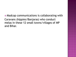  Madcap communications is collaborating with
Caravans (hippies/Banjaras) who conduct
melas in these 12 small towns/villages of MP
and Bihar.
 