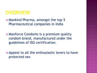 Mankind Pharma, amongst the top 5
Pharmaceutical companies in India
 Manforce Condoms is a premium quality
condom brand, manufactured under the
guidelines of ISO certification.
 Appeal to all the enthusiastic lovers to have
protected sex
 