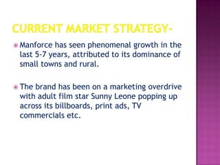  Manforce has seen phenomenal growth in the
last 5-7 years, attributed to its dominance of
small towns and rural.
 The brand has been on a marketing overdrive
with adult film star Sunny Leone popping up
across its billboards, print ads, TV
commercials etc.
 