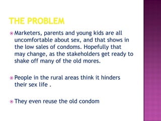  Marketers, parents and young kids are all
uncomfortable about sex, and that shows in
the low sales of condoms. Hopefully that
may change, as the stakeholders get ready to
shake off many of the old mores.
 People in the rural areas think it hinders
their sex life .
 They even reuse the old condom
 