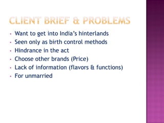 • Want to get into India’s hinterlands
• Seen only as birth control methods
• Hindrance in the act
• Choose other brands (Price)
• Lack of information (flavors & functions)
• For unmarried
 