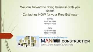 MANFOUR CONSTRUCTION
CONTRACTORS. BUILDERS. INNOVATORS.
We look forward to doing business with you
soon!
Contact us NOW for your Free Estimate
GLOBE
0917 544 0533
0917 544 0534
SUN
0925 890 0533
0925 890 0534
E-mail us at man4construction@yahoo.com
 