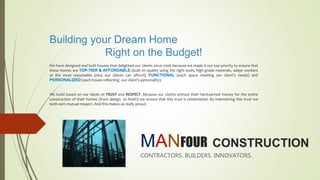 MANFOUR CONSTRUCTION
CONTRACTORS. BUILDERS. INNOVATORS.
Building your Dream Home
Right on the Budget!
We have designed and built houses that delighted our clients since 2006 because we made it our top priority to ensure that
these homes are TOP-TIER & AFFORDABLE (built on quality using the right tools, high-grade materials, adept workers
at the most reasonable price our clients can afford), FUNCTIONAL (each space meeting our client’s needs) and
PERSONALIZED (each house reflecting our client’s personality).
We build based on our ideals of TRUST and RESPECT. Because our clients entrust their hard-earned money for the entire
construction of their homes (from design to finish) we ensure that this trust is untarnished. By maintaining this trust we
both earn mutual respect. And this makes us really proud.
 