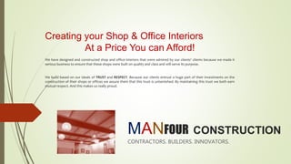 MANFOUR CONSTRUCTION
CONTRACTORS. BUILDERS. INNOVATORS.
Creating your Shop & Office Interiors
At a Price You can Afford!
We have designed and constructed shop and office interiors that were admired by our clients’ clients because we made it
serious business to ensure that these shops were built on quality and class and will serve its purpose.
We build based on our ideals of TRUST and RESPECT. Because our clients entrust a huge part of their investments on the
construction of their shops or offices we assure them that this trust is untarnished. By maintaining this trust we both earn
mutual respect. And this makes us really proud.
 