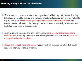 Ø When humans consume information, a great deal of heterogeneity is comfortably
tolerated. In fact, the nuance and richness of natural language can provide valuable
depth. However, machine analysis algorithms expect homogeneous data, and
cannot understand nuance. In consequence, data must be carefully structured as a
first step in or prior to data analysis.
Ø Even after data cleaning and error correction, some incompleteness and some
errors in data are likely to remain. This incompleteness and these errors must be
managed during data analysis.
Ø Doing this correctly is a challenge. Recent work on managing probabilistic data
suggests one way to make progress.
9
Heterogeneity and Incompleteness
 