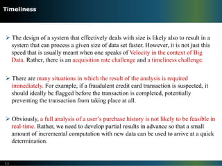 Ø The design of a system that effectively deals with size is likely also to result in a
system that can process a given size of data set faster. However, it is not just this
speed that is usually meant when one speaks of Velocity in the context of Big
Data. Rather, there is an acquisition rate challenge and a timeliness challenge.
Ø There are many situations in which the result of the analysis is required
immediately. For example, if a fraudulent credit card transaction is suspected, it
should ideally be flagged before the transaction is completed, potentially
preventing the transaction from taking place at all.
Ø Obviously, a full analysis of a user’s purchase history is not likely to be feasible in
real-time. Rather, we need to develop partial results in advance so that a small
amount of incremental computation with new data can be used to arrive at a quick
determination.
11
Timeliness
 