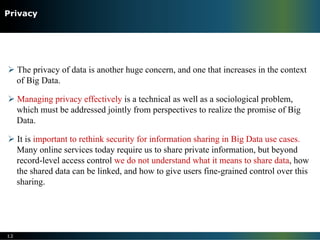 Ø The privacy of data is another huge concern, and one that increases in the context
of Big Data.
Ø Managing privacy effectively is a technical as well as a sociological problem,
which must be addressed jointly from perspectives to realize the promise of Big
Data.
Ø It is important to rethink security for information sharing in Big Data use cases.
Many online services today require us to share private information, but beyond
record-level access control we do not understand what it means to share data, how
the shared data can be linked, and how to give users fine-grained control over this
sharing.
12
Privacy
 