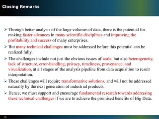 Ø Through better analysis of the large volumes of data, there is the potential for
making faster advances in many scientific disciplines and improving the
profitability and success of many enterprises.
Ø But many technical challenges must be addressed before this potential can be
realized fully.
Ø The challenges include not just the obvious issues of scale, but also heterogeneity,
lack of structure, error-handling, privacy, timeliness, provenance, and
visualization, at all stages of the analysis pipeline from data acquisition to result
interpretation.
Ø These challenges will require transformative solutions, and will not be addressed
naturally by the next generation of industrial products.
Ø Hence, we must support and encourage fundamental research towards addressing
these technical challenges if we are to achieve the promised benefits of Big Data.
15
Closing Remarks
 