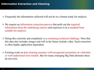 Ø Frequently the information collected will not be in a format ready for analysis.
Ø We require an information extraction process that pulls out the required
information from the underlying sources and expresses it in a standard form
suitable for analysis.
Ø Doing this correctly and completely is a continuing technical challenge. Note that
this data also includes images and will in the future include video. Such extraction
is often highly application dependent.
Ø Existing work on data cleaning assumes well-recognized constraints on valid data
or well-understood error models. But for many emerging Big Data domains these
do not exist.
4
Information Extraction and Cleaning
 