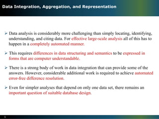 Ø Data analysis is considerably more challenging than simply locating, identifying,
understanding, and citing data. For effective large-scale analysis all of this has to
happen in a completely automated manner.
Ø This requires differences in data structuring and semantics to be expressed in
forms that are computer understandable.
Ø There is a strong body of work in data integration that can provide some of the
answers. However, considerable additional work is required to achieve automated
error-free difference resolution.
Ø Even for simpler analyses that depend on only one data set, there remains an
important question of suitable database design.
5
Data Integration, Aggregation, and Representation
 