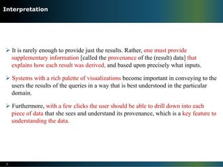 Ø It is rarely enough to provide just the results. Rather, one must provide
supplementary information [called the provenance of the (result) data] that
explains how each result was derived, and based upon precisely what inputs.
Ø Systems with a rich palette of visualizations become important in conveying to the
users the results of the queries in a way that is best understood in the particular
domain.
Ø Furthermore, with a few clicks the user should be able to drill down into each
piece of data that she sees and understand its provenance, which is a key feature to
understanding the data.
7
Interpretation
 