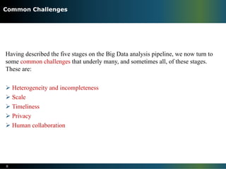 Having described the five stages on the Big Data analysis pipeline, we now turn to
some common challenges that underly many, and sometimes all, of these stages.
These are:
Ø Heterogeneity and incompleteness
Ø Scale
Ø Timeliness
Ø Privacy
Ø Human collaboration
8
Common Challenges
 