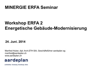 MINERGIE ERFA Seminar
Workshop ERFA 2
Energetische Gebäude-Modernisierung
Manfred Huber, dipl. Arch.ETH SIA, Geschäftsführer aardeplan ag
manfred@aardeplan.ch
www.aardeplan.ch
24. Juni. 2014
 