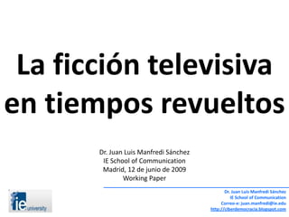 La ficción televisiva
en tiempos revueltos
       Dr. Juan Luis Manfredi Sánchez
        IE School of Communication
        Madrid, 12 de junio de 2009
               Working Paper
                                               Dr. Juan Luis Manfredi Sánchez
                                                  IE School of Communication
                                             Correo-e: juan.manfredi@ie.edu
                                        http://ciberdemocracia.blogspot.com
 