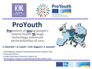 ProYouth
     Promotion of young people’s
        mental health through
        technology-enhanced
        personalization of care
C. Manfredi1,2, G. Caselli1,3, G.M. Ruggiero4, S. Sassaroli4
1
  Studi Cognitivi, Cognitive Psychotherapy School, Modena, Italy
2
  University of Pavia
3
  London South Bank University, London, UK
4
  Studi Cognitivi, Cognitive Psychotherapy School, Milano, Italy
 