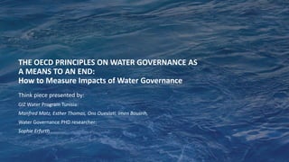 THE OECD PRINCIPLES ON WATER GOVERNANCE AS
A MEANS TO AN END:
How to Measure Impacts of Water Governance
Think piece presented by:
GIZ Water Program Tunisia:
Manfred Matz, Esther Thomas, Ons Oueslati, Imen Bousrih,
Water Governance PHD researcher:
Sophie Erfurth
 