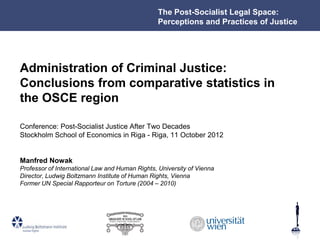 The Post-Socialist Legal Space:
                                                 Perceptions and Practices of Justice




Administration of Criminal Justice:
Conclusions from comparative statistics in
the OSCE region

Conference: Post-Socialist Justice After Two Decades
Stockholm School of Economics in Riga - Riga, 11 October 2012


Manfred Nowak
Professor of International Law and Human Rights, University of Vienna
Director, Ludwig Boltzmann Institute of Human Rights, Vienna
Former UN Special Rapporteur on Torture (2004 – 2010)
 