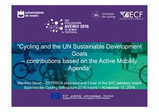 “Cycling and the UN Sustainable Development
Goals
– contributions based on the Active Mobility
Agenda“
Manfred Neun – ECF/WCA president and Chair of the S4C advisory board
Scientist-for-Cycling colloquium 2016 Aveiro – November 17, 2016
ECF gratefully acknowledges financial
support from the European Commission.
 