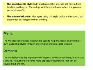 • The opportunistic style: Individuals using this style do not have a fixed
location on the grid. They adopt whichever behavior offers the greatest
personal benefit.
• The paternalistic style: Managers using this style praise and support, but
discourage challenges to their thinking.

Merit:
The Managerial or Leadership Grid is used to help managers analyze their
own leadership styles through a technique known as grid training

Demerit:
The model ignores the importance of internal and external limits, matter and
scenario. Also, there are some more aspects of leadership that can be
covered but are not.

 