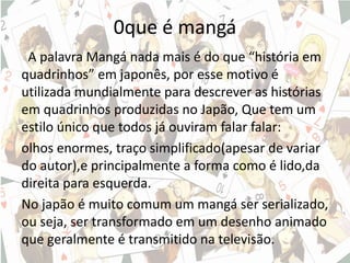 0que é mangá
A palavra Mangá nada mais é do que “história em
quadrinhos” em japonês, por esse motivo é
utilizada mundialmente para descrever as histórias
em quadrinhos produzidas no Japão, Que tem um
estilo único que todos já ouviram falar falar:
olhos enormes, traço simplificado(apesar de variar
do autor),e principalmente a forma como é lido,da
direita para esquerda.
No japão é muito comum um mangá ser serializado,
ou seja, ser transformado em um desenho animado
que geralmente é transmitido na televisão.
 