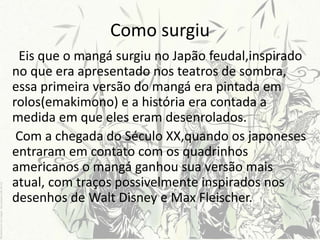 Como surgiu
Eis que o mangá surgiu no Japão feudal,inspirado
no que era apresentado nos teatros de sombra,
essa primeira versão do mangá era pintada em
rolos(emakimono) e a história era contada a
medida em que eles eram desenrolados.
Com a chegada do Século XX,quando os japoneses
entraram em contato com os quadrinhos
americanos o mangá ganhou sua versão mais
atual, com traços possivelmente inspirados nos
desenhos de Walt Disney e Max Fleischer.
 