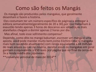 Como são feitos os Mangás
Os mangás são produzidos pelos mangakas, que geralmente
desenham e fazem a história.
Eles costumam ter um número específico de páginas a entregar à
editora semanalmente(geralmente de 20 a 30),por isso trabalham à
exaustão tendo apenas 3 horas de descanso aos sábados,os mais
atarefados chegam a dormir apenas 2 horas por dia.
Mas afinal, todo esse sofrimento compensa?
Depende, como dito no mangá bakuman ,escrever um mangá é uma
aposta, você pode mandar muito bem,como Eiichiro Oda( O mangaka
mais bem sucedido atualmente) com renda equivalente a 44 milhões
de reais anuais ou cair na miséria, mesmo assim os mangakas em geral
ganham o equivalente a 650 reais por página que no final da cerca de
3x a renda média dos japoneses.
**conversão yen-real de maio de 2014**
 