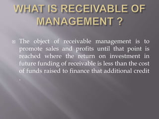  The object of receivable management is to
promote sales and profits until that point is
reached where the return on investment in
future funding of receivable is less than the cost
of funds raised to finance that additional credit
.
 
