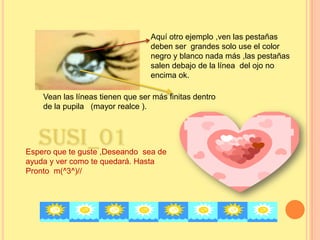 Aquí otro ejemplo ,ven las pestañas deben ser  grandes solo use el color negro y blanco nada más ,las pestañas salen debajo de la línea  del ojo no encima ok.Vean las líneas tienen que ser más finitas dentro de la pupila   (mayor realce ).Susi_01Espero que te guste ,Deseando  sea de ayuda y ver como te quedará. Hasta Pronto  m(^3^)// 