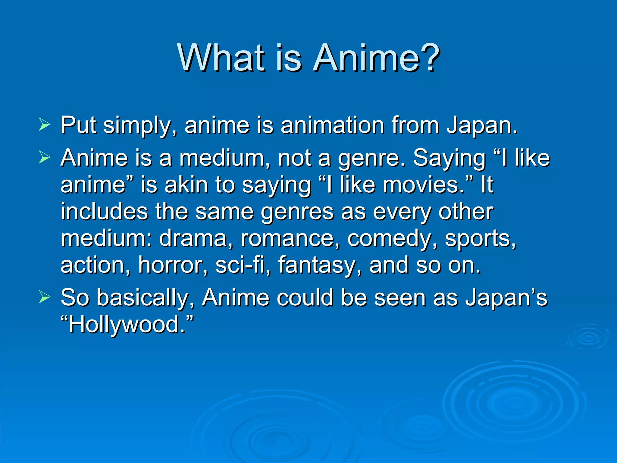 What is Anime? Put simply, anime is animation from Japan . Anime is a medium, not a genre. Saying “I like anime” is akin to saying “I like movies.” It includes the same genres as every other medium: drama, romance, comedy, sports, action, horror, sci-fi, fantasy, and so on. So basically, Anime could be seen as Japan’s “Hollywood.” 