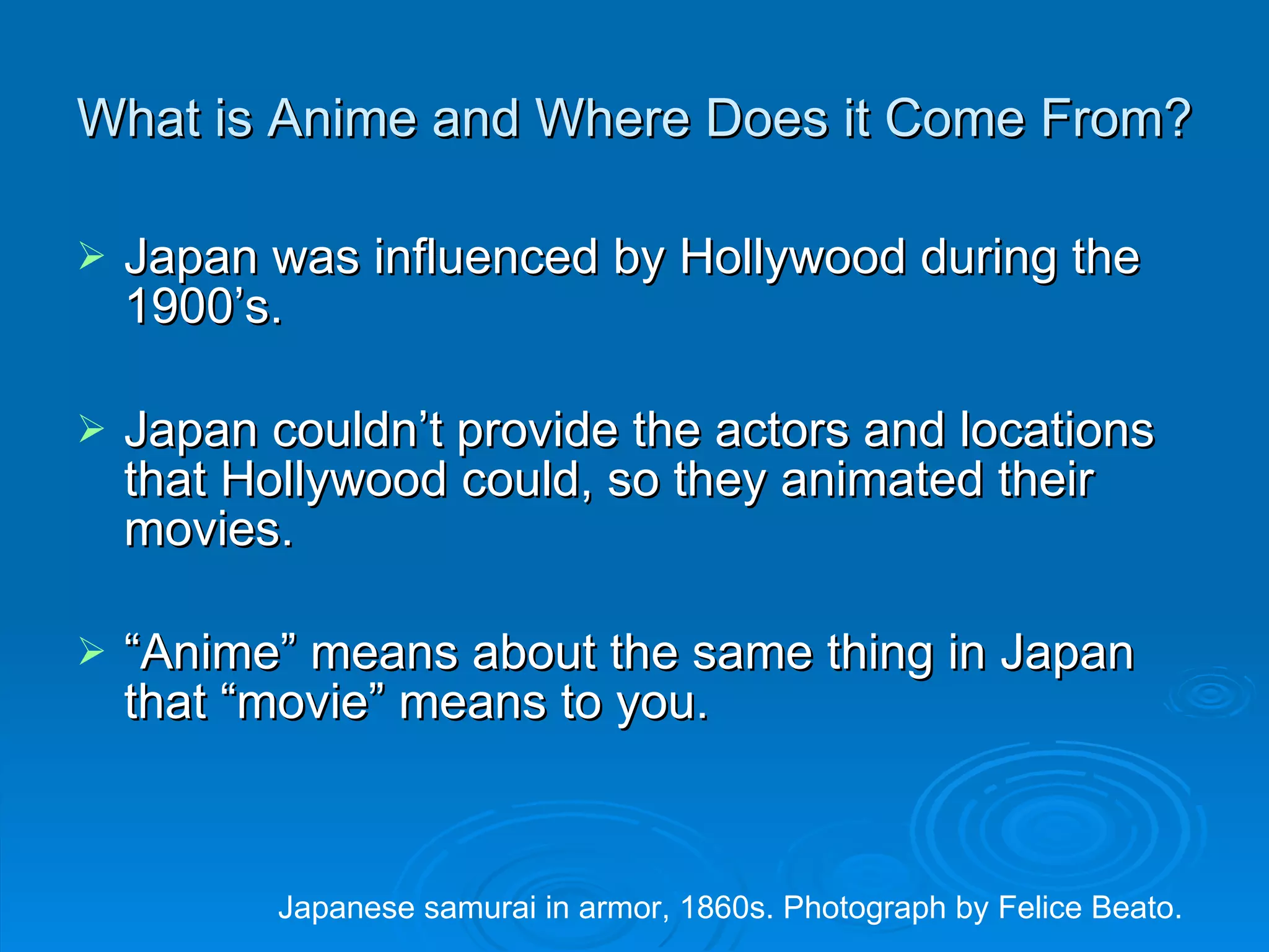 What is Anime and Where Does it Come From? Japan was influenced by Hollywood during the 1900’s. Japan couldn’t provide the actors and locations that Hollywood could, so they animated their movies. “ Anime” means about the same thing in Japan that “movie” means to you. Japanese samurai in armor, 1860s. Photograph by Felice Beato. 