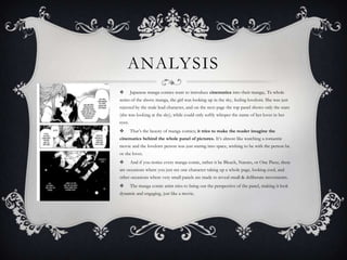 ANALYSIS
       Japanese manga comics want to introduce cinematics into their manga;. Te whole
series of the above manga, the girl was looking up in the sky, feeling lovelorn. She was just
rejected by the male lead character, and on the next page the top panel shows only the stars
(she was looking at the sky), while could only softly whisper the name of her lover in her
eyes.
       That’s the beauty of manga comics; it tries to make the reader imagine the
cinematics behind the whole panel of pictures. It’s almost like watching a romantic
movie and the lovelorn person was just staring into space, wishing to be with the person he
or she loves.
       And if you notice every manga comic, rather it be Bleach, Naruto, or One Piece, there
are occasions where you just see one character taking up a whole page, looking cool, and
other occasions where very small panels are made to reveal small & deliberate movements.
       The manga comic artist tries to bring out the perspective of the panel, making it look
dynamic and engaging, just like a movie.
 