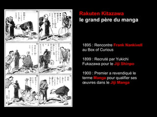 Rakuten Kitazawa
le grand père du manga
1895 : Rencontre Frank Nankivell
au Box of Curious
1899 : Recruté par Yukichi
Fukazawa pour le Jiji Shinpo
1900 : Premier a revendiqué le
terme Manga pour qualifier ses
œuvres dans le Jiji Manga
 