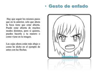 • Gesto de enfado
Hay que seguir los mismos pasos
que en la anterior, solo que ahora
la boca tiene que estar abierta.
Puede estar abierta de muchos
modos distintos, pero si quieres,
puedes hacerla a tu manero o
como viene en la imagen.
Las cejas ahora están más abajo o
como he dicho en el ejemplo de
antes con las flechas.
 