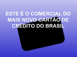 ESTE É O COMERCIAL DO
MAIS NOVO CARTÃO DE
CRÉDITO DO BRASIL
 
