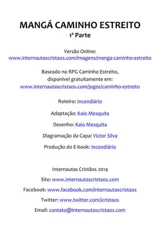 MANGÁ CAMINHO ESTREITO 1ª Parte Versão Online: www.internautascristaos.com/imagens/manga-caminho-estreito Baseado no RPG Caminho Estreito, disponível gratuitamente em: www.internautascristaos.com/jogos/caminho-estreito Roteiro: Incendiário Adaptação: Kaio Mesquita Desenho: Kaio Mesquita Diagramação da Capa: Victor Silva Produção do E-book: Incendiário Internautas Cristãos 2014 Site: www.internautascristaos.com Facebook: www.facebook.com/internautascristaos Twitter: www.twitter.com/icristaos Email: contato@internautascristaos.com