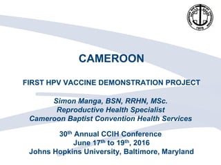 CAMEROON
FIRST HPV VACCINE DEMONSTRATION PROJECT
Simon Manga, BSN, RRHN, MSc.
Reproductive Health Specialist
Cameroon Baptist Convention Health Services
30th Annual CCIH Conference
June 17th to 19th, 2016
Johns Hopkins University, Baltimore, Maryland
 
