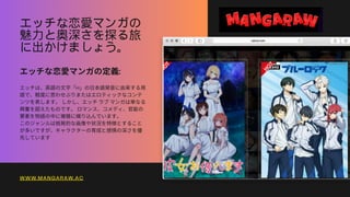 エッチな恋愛マンガの
魅力と奥深さを探る旅
に出かけましょう。
エッチな恋愛マンガの定義:
エッチは、英語の文字「H」の日本語発音に由来する用
語で、軽度に思わせぶりまたはエロティックなコンテ
ンツを表します。しかし、エッチラブマンガは単なる
興奮を超えたものです。ロマンス、コメディ、官能の
要素を物語の中に複雑に織り込んでいます。
このジャンルは挑発的な画像や状況を特徴とすること
が多いですが、キャラクターの育成と感情の深さを優
先しています
WWW.MANGARAW.AC
 