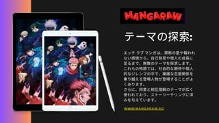 テーマの探索:
エッチラブマンガは、禁断の愛や報われ
ない感情から、自己発見や個人の成長に
至るまで、無数のテーマを探求します。
これらの物語では、社会的な期待や個人
的なジレンマの中で、複雑な恋愛関係を
乗り越える登場人物が登場することがよ
くあります。
さらに、同意と相互理解のテーマが広く
使われており、ストーリーテリングに深
みを与えています。
WWW.MANGARAW.AC
 