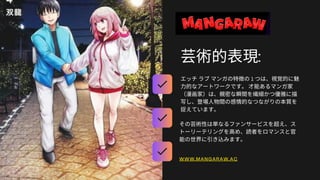 芸術的表現:
エッチラブマンガの特徴の1 つは、視覚的に魅
力的なアートワークです。才能あるマンガ家
（漫画家）は、親密な瞬間を繊細かつ優雅に描
写し、登場人物間の感情的なつながりの本質を
捉えています。
Answering questions immediately
その芸術性は単なるファンサービスを超え、ス
トーリーテリングを高め、読者をロマンスと官
能の世界に引き込みます。
Interacting with followers
WWW.MANGARAW.AC
 