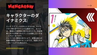キャラクターのダ
イナミクス:
エッチラブマンガの中心となるのは、キャラ
クター間のダイナミックな関係です。主人公
は、複雑な三角関係に巻き込まれたり、社会規
範に反する型破りなロマンスを経験したりする
ことがよくあります。
キャラクター開発の深さにより、読者は彼らの
葛藤や願望に共感することができ、物語とのよ
り深いつながりを育みます。
WWW.MANGARAW.AC
 