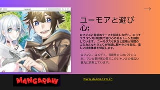 ユーモアと遊び
心:
ロマンスと官能のテーマを探求しながら、エッチ
ラブマンガは軽快で遊び心のあるトーンを維持
しています。ユーモラスな状況と登場人物間の
コミカルなやりとりが物語に軽やかさを加え、楽
しい読書体験を保証します。
ロマンス、コメディ、官能性のこのバランス
が、マンガ愛好家の間でこのジャンルの幅広い
魅力に貢献しています。
WWW.MANGARAW.AC
 