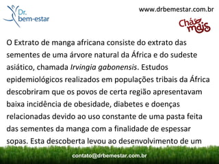 www.drbemestar.com.br



O Extrato de manga africana consiste do extrato das
sementes de uma árvore natural da África e do sudeste
asiático, chamada Irvingia gabonensis. Estudos
epidemiológicos realizados em populações tribais da África
descobriram que os povos de certa região apresentavam
baixa incidência de obesidade, diabetes e doenças
relacionadas devido ao uso constante de uma pasta feita
das sementes da manga com a finalidade de espessar
sopas. Esta descoberta levou ao desenvolvimento de um
                  contato@drbemestar.com.br
 