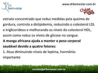 www.drbemestar.com.br



extrato concentrado que reduz medidas pela queima de
gordura, controla a dislipidemia, reduzindo o colesterol LDL
e triglicerídeos e melhorando os níveis do colesterol HDL,
assim como reduz os níveis de glicose no sangue.
A manga africana ajuda a manter o peso corporal
saudável devido a quatro fatores:
1. Atua diminuindo níveis de leptina, hormônio
importante


                   contato@drbemestar.com.br
 