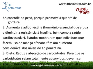 www.drbemestar.com.br



no controle do peso, porque promove a quebra de
    gordura;
2. Aumenta a adiponectina (hormônio essencial que ajuda
a diminuir a resistência à insulina, bem como a saúde
cardiovascular). Estudos mostraram que indivíduos que
fazem uso de manga africana têm um aumento
considerável dos níveis de adiponectina.
3. Dieta: Reduz a absorção de carboidratos. Para que os
carboidratos sejam totalmente absorvidos, devem ser
discriminados no trato digestivo pela enzima amilase.
                    contato@drbemestar.com.br
 