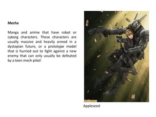 Mecha
Manga and anime that have robot or
cyborg characters. These characters are
usually massive and heavily armed in a
dystopian future, or a prototype model
that is hurried out to fight against a new
enemy that can only usually be defeated
by a teen mech pilot!

Appleseed

 